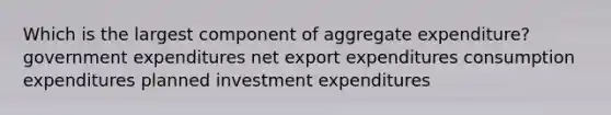 Which is the largest component of aggregate expenditure? government expenditures net export expenditures consumption expenditures planned investment expenditures