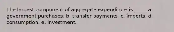 The largest component of aggregate expenditure is _____ a. government purchases. b. transfer payments. c. imports. d. consumption. e. investment.