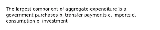 The largest component of aggregate expenditure is a. government purchases b. transfer payments c. imports d. consumption e. investment