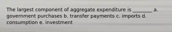 The largest component of aggregate expenditure is ________ a. government purchases b. transfer payments c. imports d. consumption e. investment