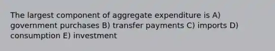 The largest component of aggregate expenditure is A) government purchases B) transfer payments C) imports D) consumption E) investment