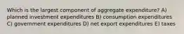 Which is the largest component of aggregate expenditure? A) planned investment expenditures B) consumption expenditures C) government expenditures D) net export expenditures E) taxes