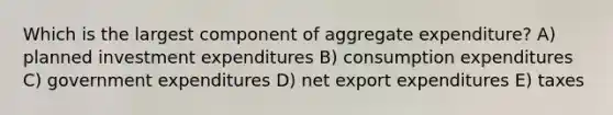 Which is the largest component of aggregate expenditure? A) planned investment expenditures B) consumption expenditures C) government expenditures D) net export expenditures E) taxes