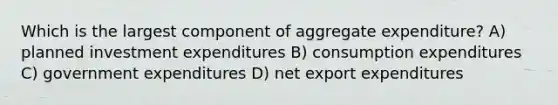 Which is the largest component of aggregate expenditure? A) planned investment expenditures B) consumption expenditures C) government expenditures D) net export expenditures