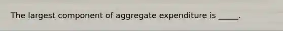 The largest component of aggregate expenditure is _____.​