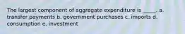 The largest component of aggregate expenditure is _____.​ a. transfer payments​ b. ​government purchases c. imports​ d. consumption​ e. investment​