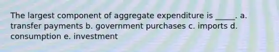 The largest component of aggregate expenditure is _____.​ a. transfer payments​ b. ​government purchases c. imports​ d. consumption​ e. investment​