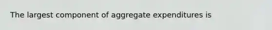 The largest component of aggregate expenditures is