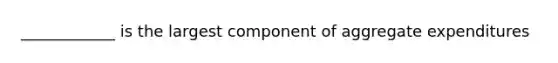 ____________ is the largest component of aggregate expenditures