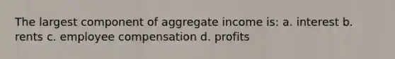 The largest component of aggregate income is: a. interest b. rents c. employee compensation d. profits