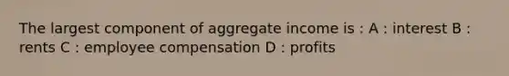 The largest component of aggregate income is : A : interest B : rents C : employee compensation D : profits