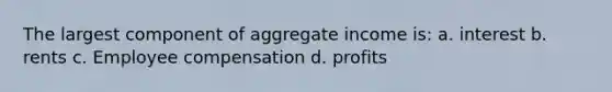 The largest component of aggregate income is: a. interest b. rents c. Employee compensation d. profits