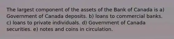 The largest component of the assets of the Bank of Canada is a) Government of Canada deposits. b) loans to commercial banks. c) loans to private individuals. d) Government of Canada securities. e) notes and coins in circulation.