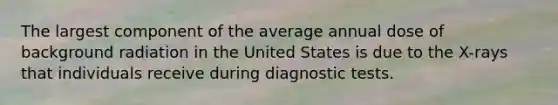 The largest component of the average annual dose of background radiation in the United States is due to the X-rays that individuals receive during diagnostic tests.