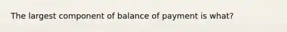 The largest component of balance of payment is what?