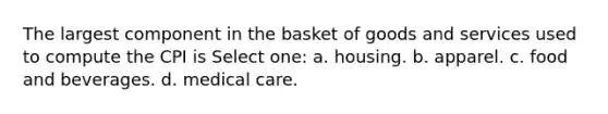 The largest component in the basket of goods and services used to compute the CPI is Select one: a. housing. b. apparel. c. food and beverages. d. medical care.