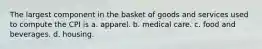 The largest component in the basket of goods and services used to compute the CPI is a. apparel. b. medical care. c. food and beverages. d. housing.