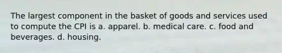 The largest component in the basket of goods and services used to compute the CPI is a. apparel. b. medical care. c. food and beverages. d. housing.