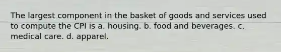 The largest component in the basket of goods and services used to compute the CPI is a. housing. b. food and beverages. c. medical care. d. apparel.