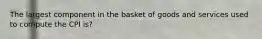 The largest component in the basket of goods and services used to compute the CPI is?