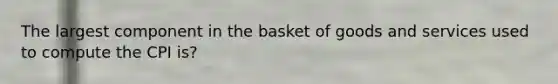 The largest component in the basket of goods and services used to compute the CPI is?