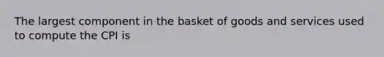 The largest component in the basket of goods and services used to compute the CPI is