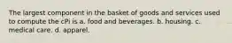 The largest component in the basket of goods and services used to compute the cPi is a. food and beverages. b. housing. c. medical care. d. apparel.