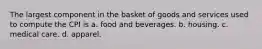 The largest component in the basket of goods and services used to compute the CPI is a. food and beverages. b. housing. c. medical care. d. apparel.