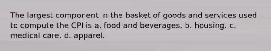 The largest component in the basket of goods and services used to compute the CPI is a. food and beverages. b. housing. c. medical care. d. apparel.