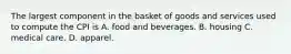 The largest component in the basket of goods and services used to compute the CPI is A. food and beverages. B. housing C. medical care. D. apparel.