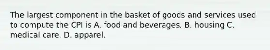 The largest component in the basket of goods and services used to compute the CPI is A. food and beverages. B. housing C. medical care. D. apparel.