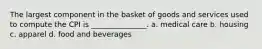 The largest component in the basket of goods and services used to compute the CPI is _______________. a. medical care b. housing c. apparel d. food and beverages