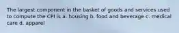 The largest component in the basket of goods and services used to compute the CPI is a. housing b. food and beverage c. medical care d. apparel