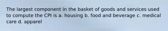 The largest component in the basket of goods and services used to compute the CPI is a. housing b. food and beverage c. medical care d. apparel