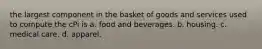 the largest component in the basket of goods and services used to compute the cPi is a. food and beverages. b. housing. c. medical care. d. apparel.