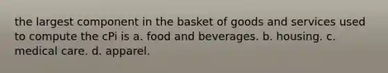 the largest component in the basket of goods and services used to compute the cPi is a. food and beverages. b. housing. c. medical care. d. apparel.