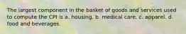 The largest component in the basket of goods and services used to compute the CPI is a. housing. b. medical care. c. apparel. d. food and beverages.