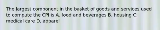 The largest component in the basket of goods and services used to compute the CPI is A. food and beverages B. housing C. medical care D. apparel