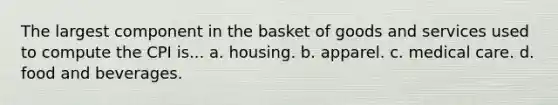 The largest component in the basket of goods and services used to compute the CPI is... a. housing. b. apparel. c. medical care. d. food and beverages.