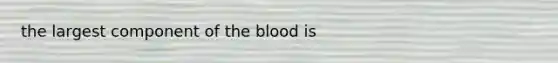 the largest component of the blood is