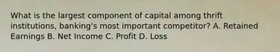 What is the largest component of capital among thrift institutions, banking's most important competitor? A. Retained Earnings B. Net Income C. Profit D. Loss