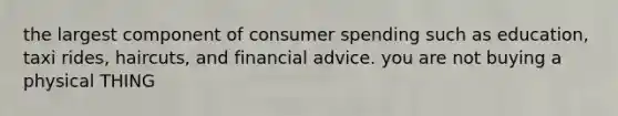 the largest component of consumer spending such as education, taxi rides, haircuts, and financial advice. you are not buying a physical THING