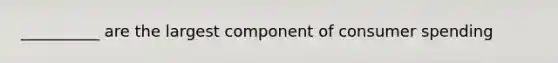 __________ are the largest component of consumer spending