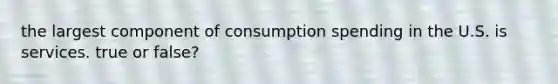 the largest component of consumption spending in the U.S. is services. true or false?