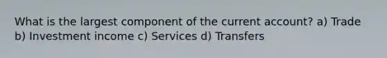 What is the largest component of the current account? a) Trade b) Investment income c) Services d) Transfers