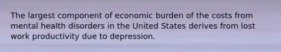 The largest component of economic burden of the costs from mental health disorders in the United States derives from lost work productivity due to depression.