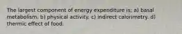 The largest component of energy expenditure is: a) basal metabolism. b) physical activity. c) indirect calorimetry. d) thermic effect of food.