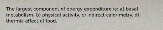 The largest component of energy expenditure is: a) basal metabolism. b) physical activity. c) indirect calorimetry. d) thermic effect of food.