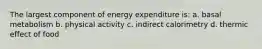 The largest component of energy expenditure is: a. basal metabolism b. physical activity c. indirect calorimetry d. thermic effect of food