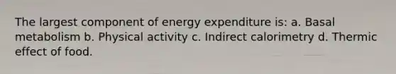 The largest component of energy expenditure is: a. Basal metabolism b. Physical activity c. Indirect calorimetry d. Thermic effect of food.